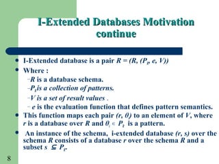 8
 I-Extended database is a pair R = (R, (PR, e, V))
 Where :
–R is a database schema.
–PRis a collection of patterns.
–V is a set of result values .
– e is the evaluation function that defines pattern semantics.
 This function maps each pair (r, θi) to an element of V, where
r is a database over R and θi P∊ R is a pattern.
 An instance of the schema, i-extended database (r, s) over the
schema R consists of a database r over the schema R and a
subset s ⊆ PR.
I-Extended Databases MotivationI-Extended Databases Motivation
continuecontinue
 