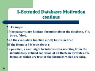 9
 Example :
If the patterns are Boolean formulae about the database, V is
{true, false},
And the evaluation function e(r, θ) has value true
iff the formula θ is true about r.
In practice, a user might be interested in selecting from the
intentionally defined collection of all Boolean formulas, the
formulas which are true or the formulas which are false.
I-Extended Databases MotivationI-Extended Databases Motivation
continuecontinue
 