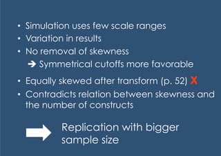 •  Simulation uses few scale ranges
•  Variation in results
•  No removal of skewness
    Symmetrical cutoffs more favorable
•  Equally skewed after transform (p. 52) X
•  Contradicts relation between skewness and
   the number of constructs

          Replication with bigger
          sample size
 