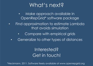 What‘s next?
            •      Make approach available in
                 OpenRepGrid* software package
 •         Find approximation to estimate Lambda
                    that avoids simulation
            •     Compare with empirical grids
      •     Generalize to other types of distances

                       Interested?
                      Get in touch!
*Heckmann, 2011. Software freely available at www.openrepgrid.org
 