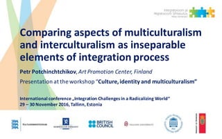 Comparing	aspects	of	multiculturalism	
and	interculturalism as	inseparable	
elements	of	integration	process
Petr Potchinchtchikov,	Art	Promotion	Center,	Finland
Presentation	at	the	workshop	“Culture,	identity	and	multiculturalism”
International	conference „Integration Challenges in	a	Radicalizing World“
29	– 30	November	2016,	Tallinn,	Estonia
 