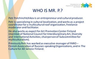 WHO	IS	MR.	P.?
Petr	Potchinchtchikovis	an	entrepreneur	and	cultural	producer.	
Petr	is	specializing	in	cultural	localizati...