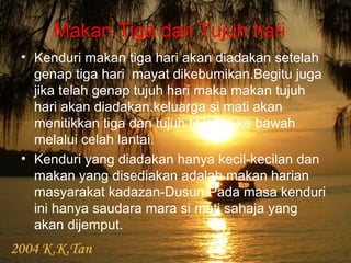 Makan Tiga dan Tujuh hari
• Kenduri makan tiga hari akan diadakan setelah
genap tiga hari mayat dikebumikan.Begitu juga
jika telah genap tujuh hari maka makan tujuh
hari akan diadakan.keluarga si mati akan
menitikkan tiga dan tujuh titik lilin ke bawah
melalui celah lantai.
• Kenduri yang diadakan hanya kecil-kecilan dan
makan yang disediakan adalah makan harian
masyarakat kadazan-Dusun.Pada masa kenduri
ini hanya saudara mara si mati sahaja yang
akan dijemput.
 