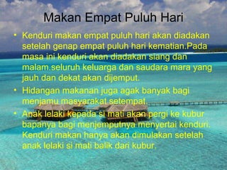 Makan Empat Puluh Hari
• Kenduri makan empat puluh hari akan diadakan
setelah genap empat puluh hari kematian.Pada
masa ini kenduri akan diadakan siang dan
malam.seluruh keluarga dan saudara mara yang
jauh dan dekat akan dijemput.
• Hidangan makanan juga agak banyak bagi
menjamu masyarakat setempat.
• Anak lelaki kepada si mati akan pergi ke kubur
bapanya bagi menjemputnya menyertai kenduri.
Kenduri makan hanya akan dimulakan setelah
anak lelaki si mati balik dari kubur.
 