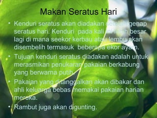 Makan Seratus Hari
• Kenduri seratus akan diadakan setelah genap
seratus hari. Kenduri pada kali ini lebih besar
lagi di mana seekor kerbau atau lembu akan
disembelih termasuk beberapa ekor ayam.
• Tujuan kenduri seratus diadakan adalah untuk
merasmikan penukaran pakaian berkabung
yang berwarna putih.
• Pakaian yang ditanggalkan akan dibakar dan
ahli keluarga bebas memakai pakaian harian
mereka.
• Rambut juga akan digunting.
 