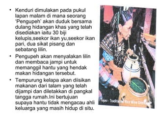• Kenduri dimulakan pada pukul
lapan malam di mana seorang
‘Pengupeh’ akan duduk bersama
dulang hidangan khas yang telah
disediakan iaitu 30 biji
kelupis,seekor ikan yu,seekor ikan
pari, dua sikat pisang dan
sebatang lilin.
• Pengupeh akan menyalakan lilin
dan membaca jampi untuk
memanggil hantu yang hendak
makan hidangan tersebut.
• Tempurung kelapa akan diisikan
makanan dari talam yang telah
dijampi dan diletakkan di pangkal
tangga rumah.Ini bertujuan
supaya hantu tidak mengacau ahli
keluarga yang masih hidup di situ.
 