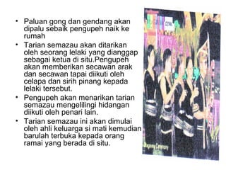 • Paluan gong dan gendang akan
dipalu sebaik pengupeh naik ke
rumah
• Tarian semazau akan ditarikan
oleh seorang lelaki yang dianggap
sebagai ketua di situ.Pengupeh
akan memberikan secawan arak
dan secawan tapai diikuti oleh
celapa dan sirih pinang kepada
lelaki tersebut.
• Pengupeh akan menarikan tarian
semazau mengelilingi hidangan
diikuti oleh penari lain.
• Tarian semazau ini akan dimulai
oleh ahli keluarga si mati kemudian
barulah terbuka kepada orang
ramai yang berada di situ.
 