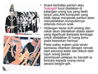 • Acara berbalas pantun atau
‘bobogoh’turut diadakan di
kalangan orang tua yang telah
lanjut usia.Ahli kumpulan yang
tidak dapat menjawab pantun akan
menyebabkan kumpulannya
didenda minum arak.
• Hidangan berisi sirih pinang dan
rokok akan diletakkan diatas talam
yang diperbuat daripada tembaga
untuk diletakkan di ruang tamu
pada keesokan harinya.
• Pada waktu malam pula tarian
semazau ditarikan dengan rancak
oleh seorang lelaki dan diikuti oleh
tujuh orang penari
perempuan.selepas itu barulah ia
terbuka kepada orang ramai
secara bergilir-gilir.
 