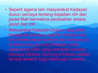 • Seperti agama lain masyarakat Kadazan
dusun percaya tentang kejadian roh dan
jasad.Mati bermakna perpisahan antara
jasad dan roh.
• Masyarakat Kadazan-Dusun yang tidak
beragama percaya apabila mereka mati
roh mereka akan berehat dan berkunjung
di kemuncak gunung Kinabalu untuk
selamanya.Oleh yang demikian mereka
percaya bahawa Gunung Kinabalu adalah
tempat terakhir bagi kehidupan mereka.
 