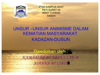 IPGM KAMPUS KENT
PETI SURAT 02
89207 TUARAN
SABAH
UNSUR –UNSUR ANIMISME DALAM
KEMATIAN MASYARAKAT
KADAZAN-DUSUN
Disediakan oleh ;
KAMARIAH BT ABDULLAH @
JOANNA BT LIBIN
 