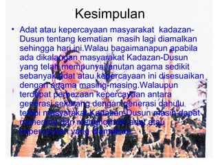 Kesimpulan
• Adat atau kepercayaan masyarakat kadazan-
Dusun tentang kematian masih lagi diamalkan
sehingga hari ini.Walau bagaimanapun apabila
ada dikalangan masyarakat Kadazan-Dusun
yang telah mempunyai anutan agama sedikit
sebanyak adat atau kepercayaan ini disesuaikan
dengan agama masing-masing.Walaupun
terdapat perbezaan kepercayaan antara
generasi sekarang dengan generasi dahulu
tetapi masyarakat Kadazan-Dusun masih dapat
menerima dan menghormati adat atau
kepercayaan yang diamalkan.
 