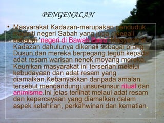 PENGENALAN
• Masyarakat Kadazan-merupakan penduduk
majoriti negeri Sabah yang juga dikenali
sebagai ‘negeri di Bawah Bayu’.Masyarakat
Kadazan dahulunya dikenali sebagai orang
Dusun dan mereka berpegang teguh kepada
adat resam warisan nenek moyang mereka.
Keunikan masyarakat ini terserlah melalui
kebudayaan dan adat resam yang
diamalkan.Kebanyakkan daripada amalan
tersebut mengandungi unsur-unsur ritual dan
animisme.Ini jelas terlihat melaui adat resam
dan kepercayaan yang diamalkan dalam
aspek kelahiran, perkahwinan dan kematian.
 
