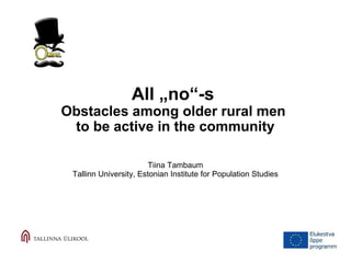 All „no“-s 
Obstacles among older rural men 
to be active in the community 
Tiina Tambaum 
Tallinn University, Estonian Institute for Population Studies 
 