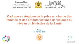 Cadrage stratégique de la prise en charge des
femmes et des enfants victimes de violence au
niveau du Ministère de la Santé
Tanger
21 Février 2022
 