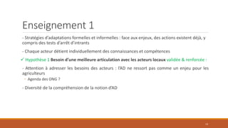 Enseignement 1
- Stratégies d’adaptations formelles et informelles : face aux enjeux, des actions existent déjà, y
compris des tests d’arrêt d’intrants
- Chaque acteur détient individuellement des connaissances et compétences
 Hypothèse 1 Besoin d’une meilleure articulation avec les acteurs locaux validée & renforcée :
- Attention à adresser les besoins des acteurs : l’AD ne ressort pas comme un enjeu pour les
agriculteurs
◦ Agenda des ONG ?
- Diversité de la compréhension de la notion d’AD
14
 