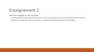 Enseignement 2
Des enjeux intégrés et non sectoriels
◦ Transversalité de l’enjeu foncier, de l’accès à l’eau, de l’isolement social et du problème de transmission
Prendre en compte des enjeux reliés dans un projet de développement territorial intégré
15
 