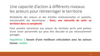 Une capacité d’action à différents niveaux:
les acteurs pour réinterroger le territoire
Multiplicité des acteurs et des échelles institutionnelles et spatiales,
transversalité des dynamiques : Donc, une nécessité de saisir un
territoire dans sa complexité
Faire prendre conscience aux acteurs du territoire qu’ils sont porteur
d’une vision personnelle qui peut être discutée et pas nécessairement
partagée
Hypothèse 1 besoin d’une meilleure articulation avec les acteurs
locaux validée
19
 