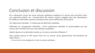 Conclusion et discussion
On a démontré l’enjeu de mieux articuler politiques publiques et acteurs des territoires dans
une approche bottom up : transversalité des enjeux, acteurs engagés dans des dynamiques
formelles et informelles, porteurs d’enjeux et de visions différentes du territoire
Sur l’agriculture durable : il n’existe pas de définition stabilisée
Difficultés du changement d’échelles : d’une expérience localisée et commanditée par des
acteurs de la société civile vers des politiques publiques
Quelle réponse à la demande sociale sur la mise en acte des réflexions ?
Dans quelle mesure le JDT peut-il être mis au service d’une gouvernance territorialisée de
l’agriculture ?
◦ Co-construire l’accompagnement avec les acteurs politiques
21
 