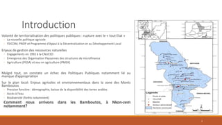 Introduction
Volonté de territorialisation des politiques publiques : rupture avec le « tout Etat »
◦ La nouvelle politique agricole
◦ FEICOM, PNDP et Programme d'Appui à la Décentralisation et au Développement Local
Enjeux de gestion des ressources naturelles
◦ Engagements en 1992 à la CNUCED
◦ Emergence des Organisation Paysannes des structures de microfinance
◦ Agriculture (PGSA) et eau en agriculture (PMEA)
Malgré tout, on constate un échec des Politiques Publiques notamment lié au
manque d’appropriation
Sur le plan local: Enjeux agricoles et environnementaux dans la zone des Monts
Bamboutos
◦ Pression foncière : démographie, baisse de la disponibilité des terres arables
◦ Accès à l’eau
◦ Biodiversité (forêts notamment)
Comment nous arrivons dans les Bamboutos, à Nkon-zem
notamment?
3
 