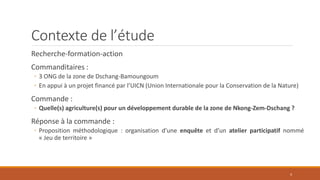 Contexte de l’étude
Recherche-formation-action
Commanditaires :
◦ 3 ONG de la zone de Dschang-Bamoungoum
◦ En appui à un projet financé par l’UICN (Union Internationale pour la Conservation de la Nature)
Commande :
◦ Quelle(s) agriculture(s) pour un développement durable de la zone de Nkong-Zem-Dschang ?
Réponse à la commande :
◦ Proposition méthodologique : organisation d’une enquête et d’un atelier participatif nommé
« Jeu de territoire »
4
 