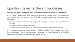Question de recherche et hypothèses
Quelles politiques publiques pour un développement durable au Cameroun ?
H1 : L’enjeu d’efficacité des politiques publiques réside dans une meilleure
articulation avec les acteurs locaux, dans une perspective de développement
territorial
◦ Contexte de fortes incertitudes (changement climatique, processus de décentralisation
inachevé) :
◦ Stratégies d’adaptations formelles et informelles
◦ Chaque acteur détient individuellement des connaissances et compétences progressivement constituées
H2 : Le développement va au-delà de l’accès marchés, l’enjeu réside aussi dans
la constitution d’une gouvernance assurant la représentation d’intérêts
pluralistes parfois antagonistes (Jaglin et al., 2007)
5
 
