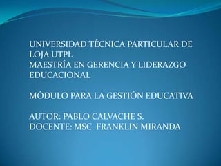 UNIVERSIDAD TÉCNICA PARTICULAR DE
LOJA UTPL
MAESTRÍA EN GERENCIA Y LIDERAZGO
EDUCACIONAL

MÓDULO PARA LA GESTIÓN EDUCATIVA

AUTOR: PABLO CALVACHE S.
DOCENTE: MSC. FRANKLIN MIRANDA
 