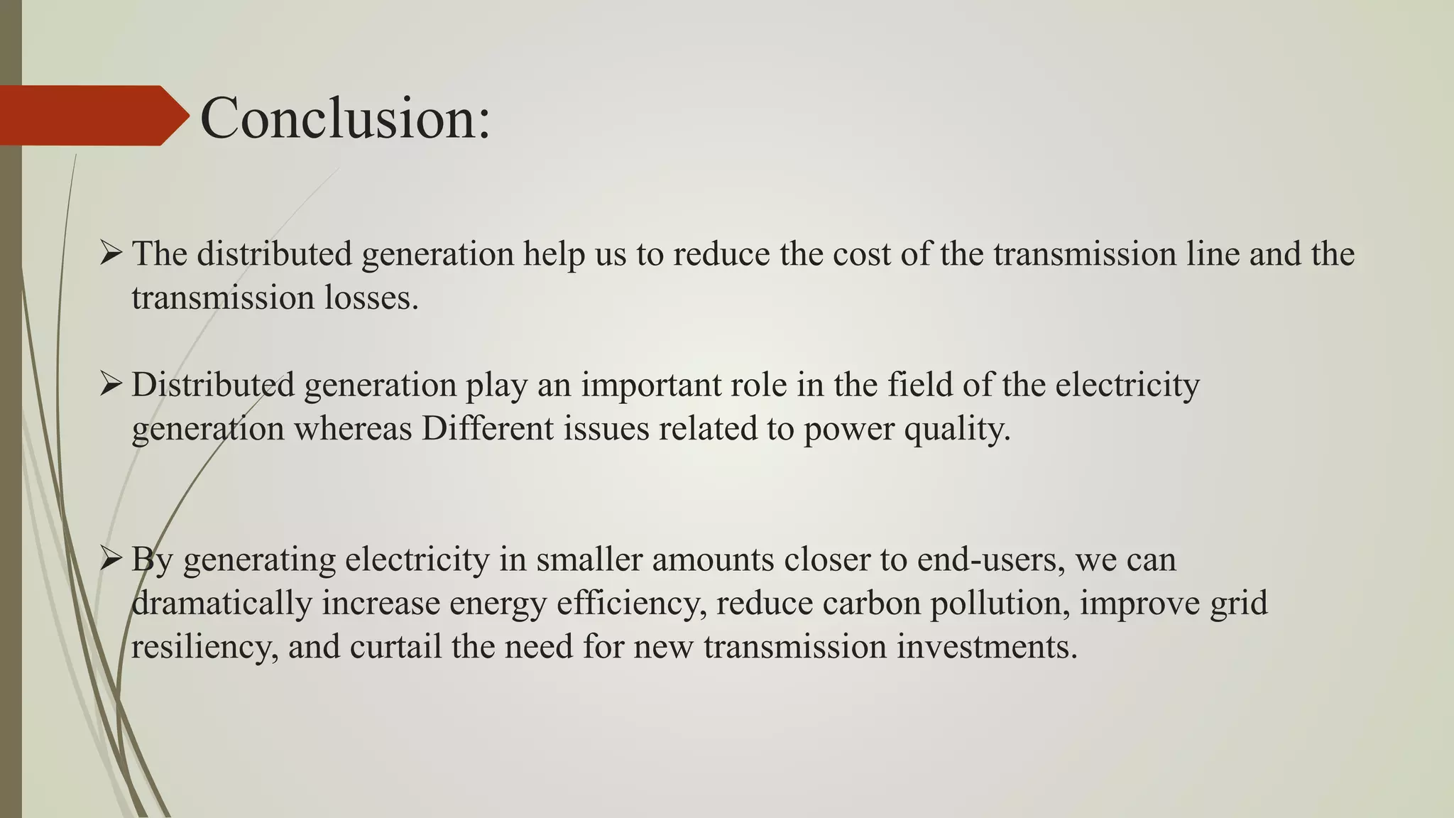Conclusion:
The distributed generation help us to reduce the cost of the transmission line and the
transmission losses.
Distributed generation play an important role in the field of the electricity
generation whereas Different issues related to power quality.
By generating electricity in smaller amounts closer to end-users, we can
dramatically increase energy efficiency, reduce carbon pollution, improve grid
resiliency, and curtail the need for new transmission investments.
 