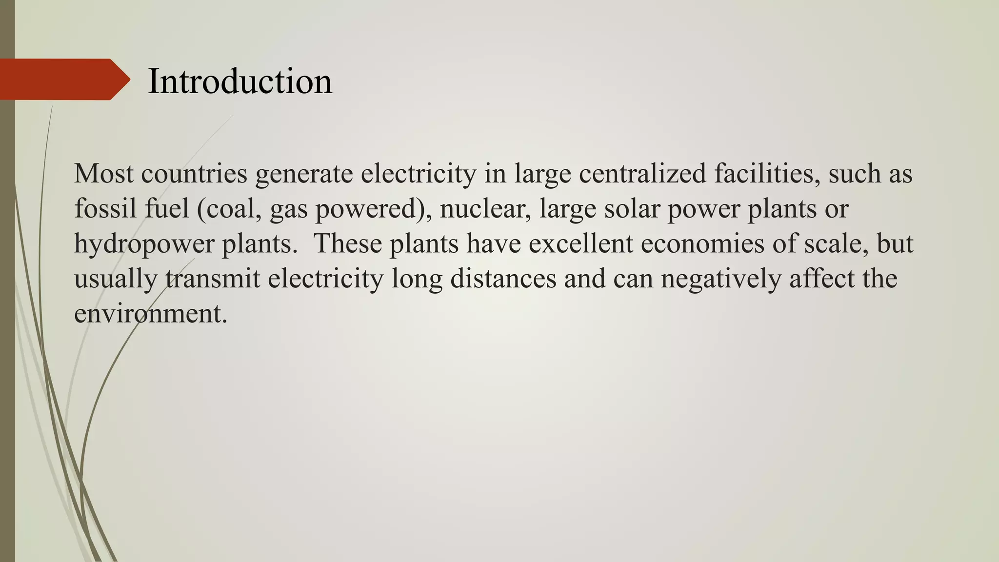Most countries generate electricity in large centralized facilities, such as
fossil fuel (coal, gas powered), nuclear, large solar power plants or
hydropower plants. These plants have excellent economies of scale, but
usually transmit electricity long distances and can negatively affect the
environment.
Introduction
 