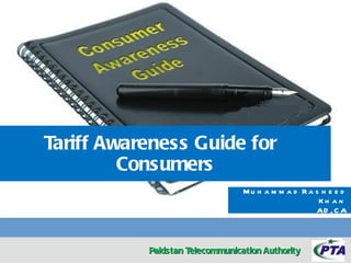 Tariff Awareness Guide for
         Consumers
                                 Mu h a m m a d Ra s h e e d
                                                    Kh a n
                                                   AD , C A



           Pakistan Telecommunication Authority
 