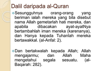 Dalil daripada al-Quran
Sesungguhnya orang-orang yang
beriman ialah mereka yang bila disebut
nama Allah gemetarlah hati mereka, dan
apabila dibacakan ayat-ayatNya
bertambahlah iman mereka (karenanya),
dan Hanya kepada Tuhanlah mereka
bertawakkal. (al-Anfal: 2).
Dan bertakwalah kepada Allah; Allah
mengajarmu; dan Allah Maha
mengetahui segala sesuatu. (al-
Baqarah: 282).
 