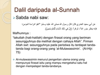 Dalil daripada al-Sunnah
Sabda nabi saw:
‫قال‬ ‫الخدري‬ ‫سعيد‬ ‫أبي‬ ‫عن‬:‫وسلم‬ ‫عليه‬ ‫هللا‬ ‫صلى‬ ‫هللا‬ ‫رسول‬ ‫قال‬" :‫المؤمن؛‬ ‫فراسة‬ ‫اتقوا‬
. ‫هللا‬ ‫بنور‬ ‫ينظر‬ ‫فإنه‬"‫قرأ‬ ‫ثم‬ ،:{َ‫ين‬ِ‫م‬ِ‫س‬ َ‫و‬َ‫ت‬ُ‫م‬ْ‫ل‬ِ‫ل‬ ٍ‫ت‬‫ا‬َ‫ي‬ َ‫َل‬ َ‫ك‬ِ‫ل‬َ‫ذ‬ ‫ي‬ِ‫ف‬ َّ‫ن‬ِ‫إ‬}
Mafhumnya :
“takutlah (hati-hatilah) dengan firasat orang yang beriman
sesungguhnya dia melihat dengan cahaya Allah”. Firman
Allah swt: sesungguhnya pada peristiwa itu terdapat tanda-
tanda bagi orang-orang yang ‘al-Mutawassimin’. (Al-Hijr:
75)
 Al-mutawassimin menurut pengertian ulama orang yang
mempunyai firasat iaitu yang mampu mengetahui satu hal
dengan mempelajari tanda-tandanya.
 
