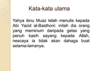 Kata-kata ulama
Yahya ibnu Muaz telah menulis kepada
Abi Yazid al-Basthoni: inilah dia orang
yang meminum daripada gelas yang
penuh kasih sayang kepada Allah,
nescaya ia tidak akan dahaga buat
selama-lamanya.
 