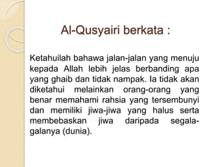Al-Qusyairi berkata :
Ketahuilah bahawa jalan-jalan yang menuju
kepada Allah lebih jelas berbanding apa
yang ghaib dan tidak nampak. Ia tidak akan
diketahui melainkan orang-orang yang
benar memahami rahsia yang tersembunyi
dan memiliki jiwa-jiwa yang halus serta
membebaskan jiwa daripada segala-
galanya (dunia).
 