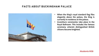 FACTS ABOUT BUCKINGHAM PALACE
Akademia WSB
• When the King's royal standard flag flies
elegantly above the palace, the King is
currently in residence at the palace.
• Investiture ceremonies take place in the
Royal Ballroom. This includes the famous
ceremony wherein distinguished British
citizens become knighted.
 