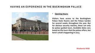 HAVING AN EXPERIENCE IN THE BUCKINGHAM PALACE
Akademia WSB
• Opening Hours:
Visitors have access to the Buckingham
Palace State Rooms and the Palace Garden
for several weeks throughout the year. But
for obvious security reasons, these can only
be palace guided tours. Available dates vary
based on the tours that the palace offers, but
here’s what’s happening in 2023.
 