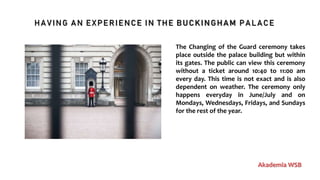 HAVING AN EXPERIENCE IN THE BUCKINGHAM PALACE
Akademia WSB
The Changing of the Guard ceremony takes
place outside the palace building but within
its gates. The public can view this ceremony
without a ticket around 10:40 to 11:00 am
every day. This time is not exact and is also
dependent on weather. The ceremony only
happens everyday in June/July and on
Mondays, Wednesdays, Fridays, and Sundays
for the rest of the year.
 