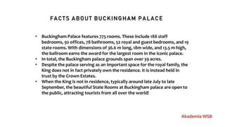 FACTS ABOUT BUCKINGHAM PALACE
Akademia WSB
• Buckingham Palace features 775 rooms. These include 188 staff
bedrooms, 92 offices, 78 bathrooms, 52 royal and guest bedrooms, and 19
state rooms. With dimensions of 36.6 m long, 18m wide, and 13.5 m high,
the ballroom earns the award for the largest room in the iconic palace.
• In total, the Buckingham palace grounds span over 39 acres.
• Despite the palace serving as an important space for the royal family, the
King does not in fact privately own the residence. It is instead held in
trust by the Crown Estates.
• When the King is not in residence, typically around late July to late
September, the beautiful State Rooms at Buckingham palace are open to
the public, attracting tourists from all over the world!
 