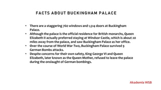 FACTS ABOUT BUCKINGHAM PALACE
Akademia WSB
• There are a staggering 760 windows and 1,514 doors at Buckingham
Palace.
• Although the palace is the official residence for British monarchs, Queen
Elizabeth II actually preferred staying at Windsor Castle, which is about 20
miles away from the palace, and saw Buckingham Palace as her office.
• Over the course of World War Two, Buckingham Palace survived 9
German Bombs attacks.
• Despite concerns for their own safety, King George VI and Queen
Elizabeth, later known as the Queen Mother, refused to leave the palace
during the onslaught of German bombings.
 