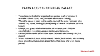 FACTS ABOUT BUCKINGHAM PALACE
Akademia WSB
• The palace garden is the largest private garden in all of London. It
features a tennis court, lake, and even a helicopter landing!
• When the palace is open to the public, tours of the state room can take
around 2-2.5 hours, lending tourists plenty of time to take in the palace’s
beauty.
• Over 50,000 guests are invited to the palace each year. They are
entertained at receptions, garden parties, and banquets.
• Garden parties at the palace have been known to welcome up to 8,000
guests!
• With a Post Office, pool, police station, cinema, health clinic, and so many
more amenities, Buckingham presents itself as more of a town than a
palace!
 