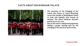 FACTS ABOUT BUCKINGHAM PALACE
Akademia WSB
• The ceremony of the Changing of the
Guard, also known as Guard Mounting,
occurs just outside of Buckingham Palace
at 10:45 and typically lasts around 45
minutes. The actual handover between
guards occurs at 11 a.m.
• Due to the event’s widespread popularity,
finding a proper viewing spot for the
Changing of the Guard can prove tricky.
 