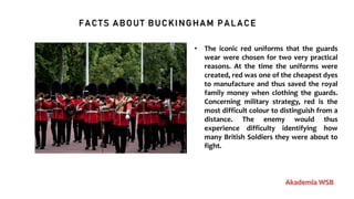 FACTS ABOUT BUCKINGHAM PALACE
Akademia WSB
• The iconic red uniforms that the guards
wear were chosen for two very practical
reasons. At the time the uniforms were
created, red was one of the cheapest dyes
to manufacture and thus saved the royal
family money when clothing the guards.
Concerning military strategy, red is the
most difficult colour to distinguish from a
distance. The enemy would thus
experience difficulty identifying how
many British Soldiers they were about to
fight.
 