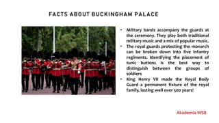 FACTS ABOUT BUCKINGHAM PALACE
Akademia WSB
• Military bands accompany the guards at
the ceremony. They play both traditional
military music and a mix of popular music.
• The royal guards protecting the monarch
can be broken down into five infantry
regiments. Identifying the placement of
tunic buttons is the best way to
distinguish between the groups of
soldiers
• King Henry VII made the Royal Body
Guard a permanent fixture of the royal
family, lasting well over 500 years!
 