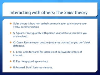 Interacting with others: The Soler theory 
 Soler theory is how non verbal communication can improve your 
verbal communication 
 S: Square. Face squarely with person you talk to so you show you 
are involved. 
 O: Open. Remain open posture (not arms crossed) so you don’t look 
defensive. 
 L: Lean. Lean forwards for interest not backwards for lack of 
interest. 
 E: Eye. Keep good eye contact. 
 R:Relaxed. Don’t look too nervous. 
 