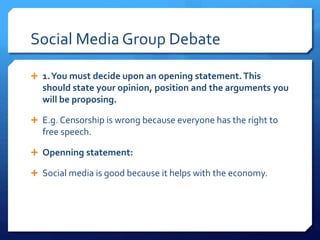 Social Media Group Debate 
 1. You must decide upon an opening statement. This 
should state your opinion, position and the arguments you 
will be proposing. 
 E.g. Censorship is wrong because everyone has the right to 
free speech. 
 Openning statement: 
 Social media is good because it helps with the economy. 
 