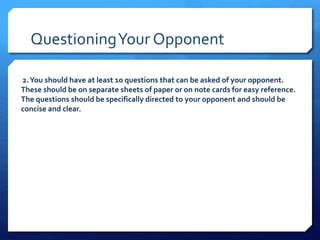 Questioning Your Opponent 
2. You should have at least 10 questions that can be asked of your opponent. 
These should be on separate sheets of paper or on note cards for easy reference. 
The questions should be specifically directed to your opponent and should be 
concise and clear. 
 