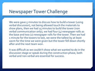 Newspaper Tower Challenge 
We were gave 5 minutes to discuss how to build a tower (using 
verbal discussion), not being allowed touch the materials to 
show plans, then we had 15 minutes to build the tower (non 
verbal communication only), we had four (4) newspaper rolls as 
the base and two (2) newspaper rolls for the tower. Then we had 
1 minute for the towers to last, we were the tallest by at least 
10cm for the time we were given but the tower fell down shortly 
after and the next team won. 
It was difficult as we couldn’t show what we wanted to do in the 
discussion stage or speak during the construction phase, both 
verbal and non verbal are essential for success. 
 