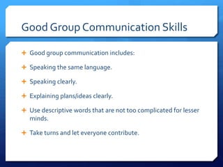 Good Group Communication Skills 
 Good group communication includes: 
 Speaking the same language. 
 Speaking clearly. 
 Explaining plans/ideas clearly. 
 Use descriptive words that are not too complicated for lesser 
minds. 
 Take turns and let everyone contribute. 
 