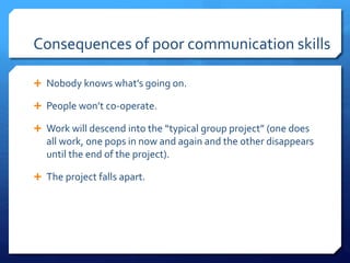 Consequences of poor communication skills 
 Nobody knows what’s going on. 
 People won’t co-operate. 
 Work will descend into the “typical group project” (one does 
all work, one pops in now and again and the other disappears 
until the end of the project). 
 The project falls apart. 
 