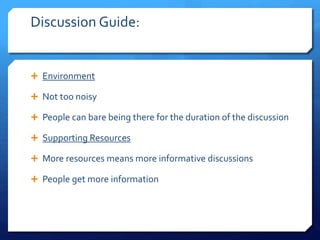 Discussion Guide: 
 Environment 
 Not too noisy 
 People can bare being there for the duration of the discussion 
 Supporting Resources 
 More resources means more informative discussions 
 People get more information 
 