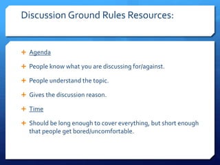 Discussion Ground Rules Resources: 
 Agenda 
 People know what you are discussing for/against. 
 People understand the topic. 
 Gives the discussion reason. 
 Time 
 Should be long enough to cover everything, but short enough 
that people get bored/uncomfortable. 
 
